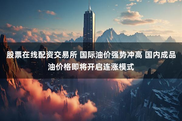 股票在线配资交易所 国际油价强势冲高 国内成品油价格即将开启连涨模式