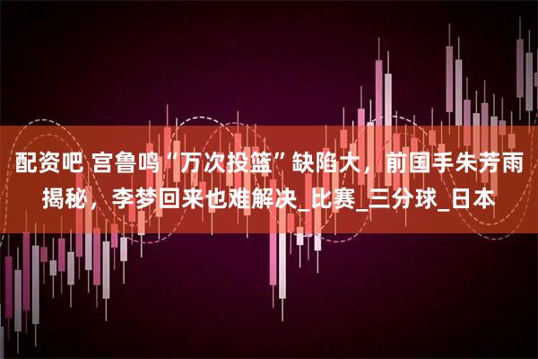 配资吧 宫鲁鸣“万次投篮”缺陷大，前国手朱芳雨揭秘，李梦回来也难解决_比赛_三分球_日本