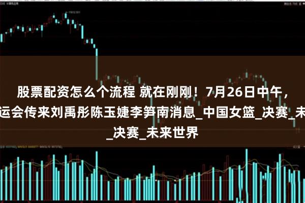 股票配资怎么个流程 就在刚刚！7月26日中午，女篮大运会传来刘禹彤陈玉婕李笋南消息_中国女篮_决赛_未来世界