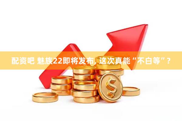 配资吧 魅族22即将发布, 这次真能“不白等”?