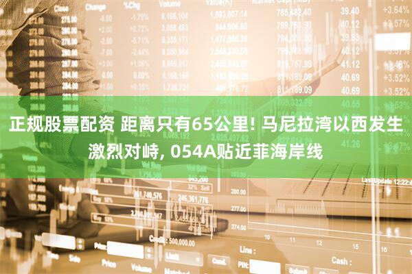 正规股票配资 距离只有65公里! 马尼拉湾以西发生激烈对峙, 054A贴近菲海岸线