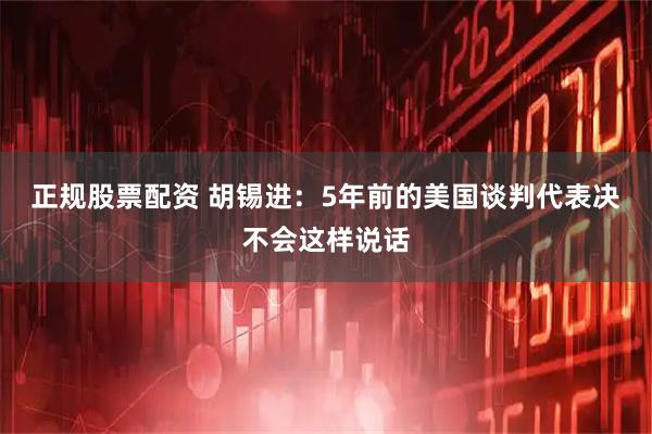 正规股票配资 胡锡进：5年前的美国谈判代表决不会这样说话