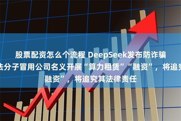 股票配资怎么个流程 DeepSeek发布防诈骗声明：有不法分子冒用公司名义开展“算力租赁”“融资”，将追究其法律责任