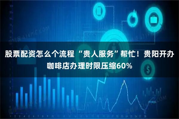 股票配资怎么个流程 “贵人服务”帮忙！贵阳开办咖啡店办理时限压缩60%