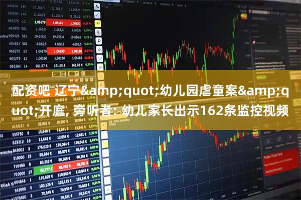 配资吧 辽宁"幼儿园虐童案"开庭, 旁听者: 幼儿家长出示162条监控视频