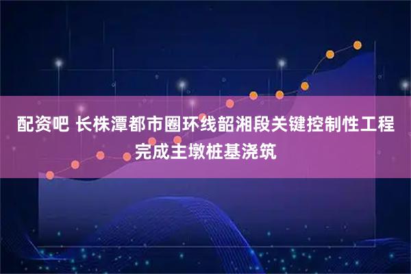 配资吧 长株潭都市圈环线韶湘段关键控制性工程完成主墩桩基浇筑