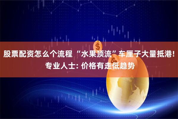 股票配资怎么个流程 “水果顶流”车厘子大量抵港! 专业人士: 价格有走低趋势